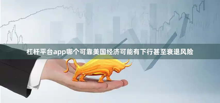 杠杆平台app哪个可靠美国经济可能有下行甚至衰退风险