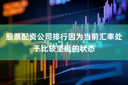 股票配资公司排行因为当前汇率处于比较坚挺的状态