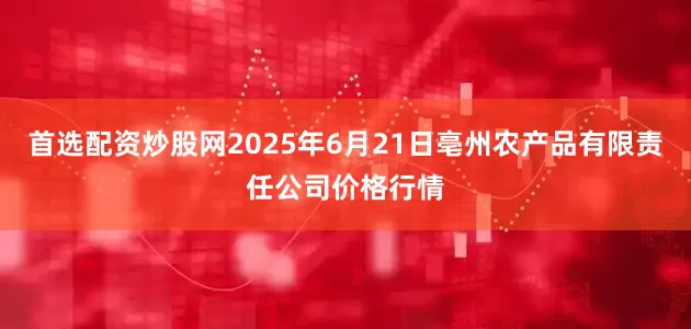 首选配资炒股网2025年6月21日亳州农产品有限责任公司价格行情