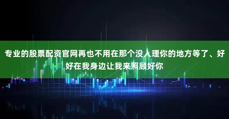 专业的股票配资官网再也不用在那个没人理你的地方等了、好好在我身边让我来照顾好你