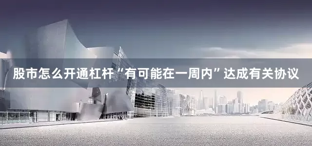 股市怎么开通杠杆“有可能在一周内”达成有关协议