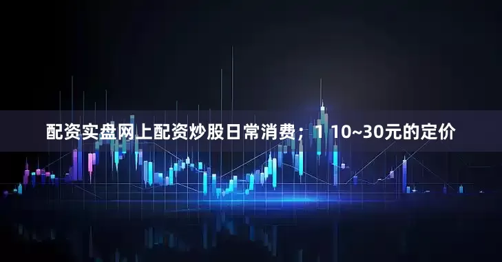 配资实盘网上配资炒股日常消费；1 10~30元的定价