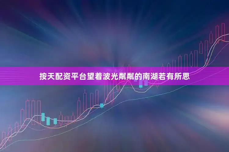 按天配资平台望着波光粼粼的南湖若有所思