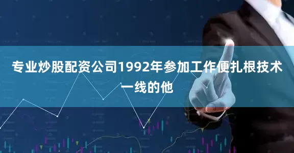 专业炒股配资公司1992年参加工作便扎根技术一线的他