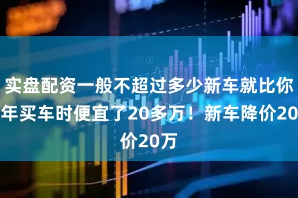 实盘配资一般不超过多少新车就比你当年买车时便宜了20多万！新车降价20万