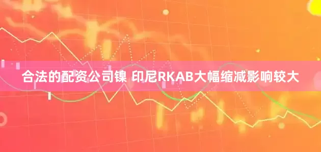 合法的配资公司　　镍 　　印尼RKAB大幅缩减影响较大