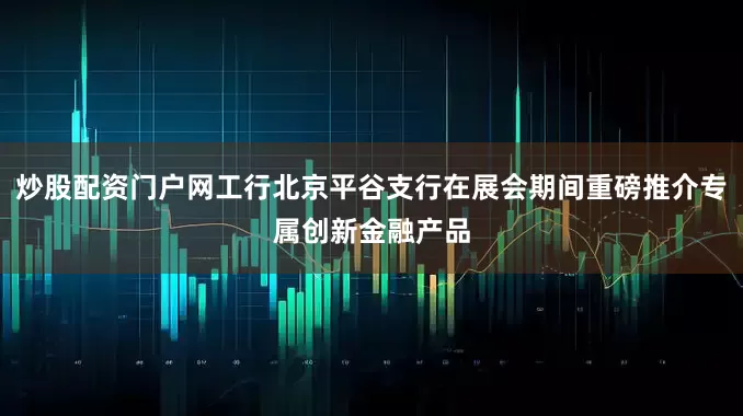 炒股配资门户网工行北京平谷支行在展会期间重磅推介专属创新金融产品