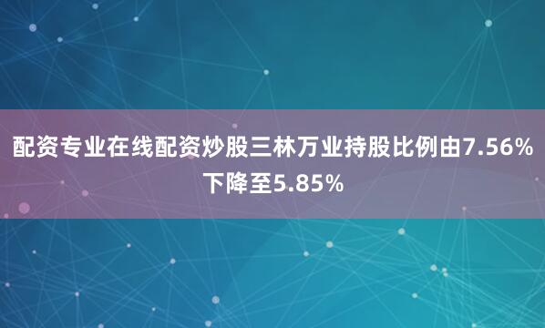 配资专业在线配资炒股三林万业持股比例由7.56%下降至5.85%