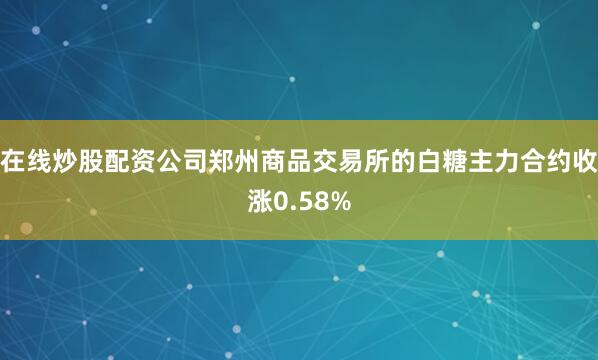 在线炒股配资公司郑州商品交易所的白糖主力合约收涨0.58%