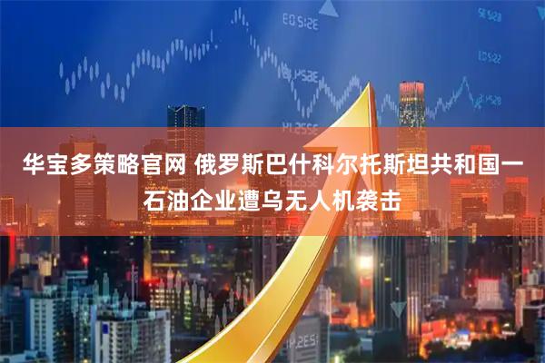 华宝多策略官网 俄罗斯巴什科尔托斯坦共和国一石油企业遭乌无人机袭击