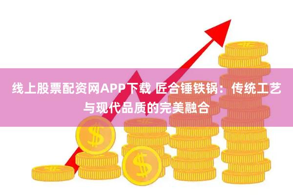 线上股票配资网APP下载 匠合锤铁锅：传统工艺与现代品质的完美融合