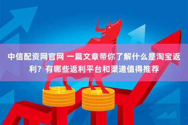 中信配资网官网 一篇文章带你了解什么是淘宝返利？有哪些返利平台和渠道值得推荐