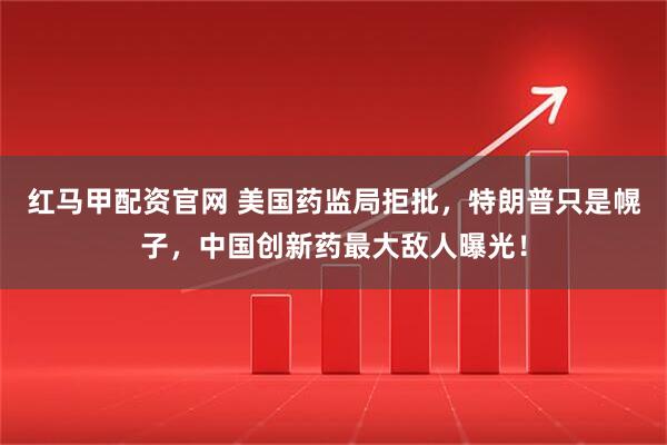 红马甲配资官网 美国药监局拒批，特朗普只是幌子，中国创新药最大敌人曝光！