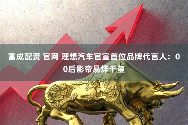 富成配资 官网 理想汽车官宣首位品牌代言人：00后影帝易烊千玺
