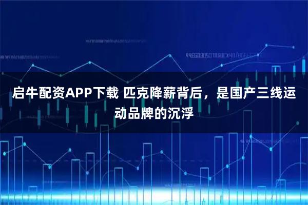 启牛配资APP下载 匹克降薪背后，是国产三线运动品牌的沉浮