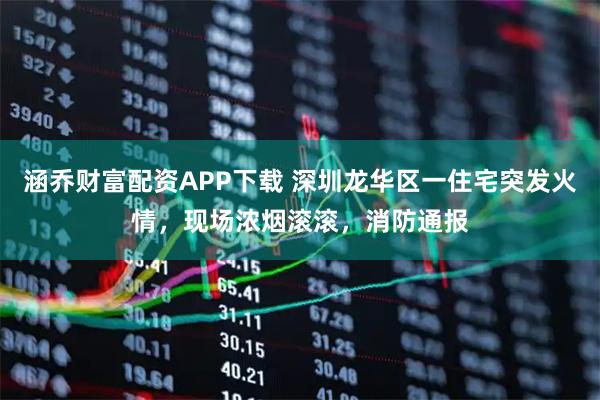 涵乔财富配资APP下载 深圳龙华区一住宅突发火情，现场浓烟滚滚，消防通报