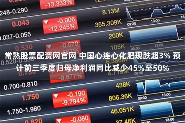 常熟股票配资网官网 中国心连心化肥现跌超3% 预计前三季度归母净利润同比减少45%至50%