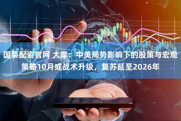 国荣配资官网 大摩：中美局势影响下的股策与宏观策略10月或战术升级，复苏延至2026年
