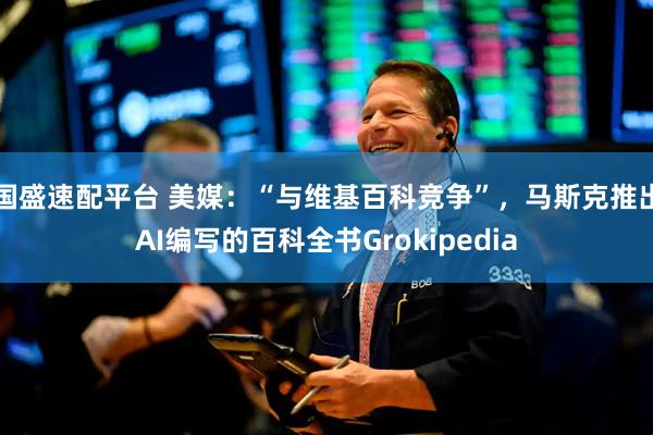 国盛速配平台 美媒：“与维基百科竞争”，马斯克推出AI编写的百科全书Grokipedia
