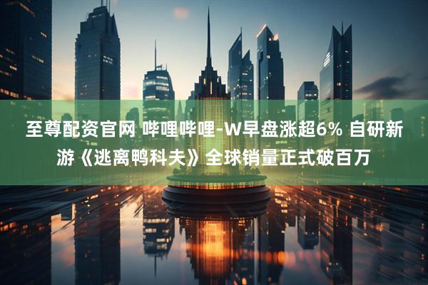 至尊配资官网 哔哩哔哩-W早盘涨超6% 自研新游《逃离鸭科夫》全球销量正式破百万