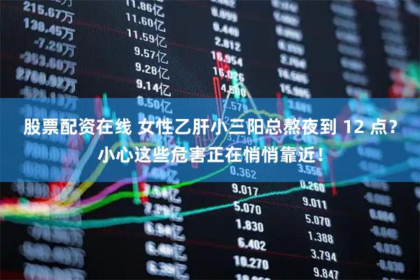 股票配资在线 女性乙肝小三阳总熬夜到 12 点？小心这些危害正在悄悄靠近！