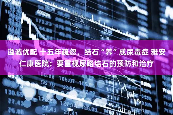 溢诚优配 十五年疏忽，结石“养”成尿毒症 雅安仁康医院：要重视尿路结石的预防和治疗