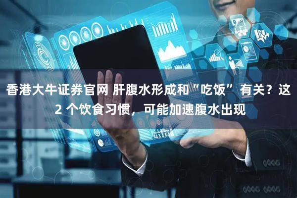 香港大牛证券官网 肝腹水形成和“吃饭” 有关？这 2 个饮食习惯，可能加速腹水出现