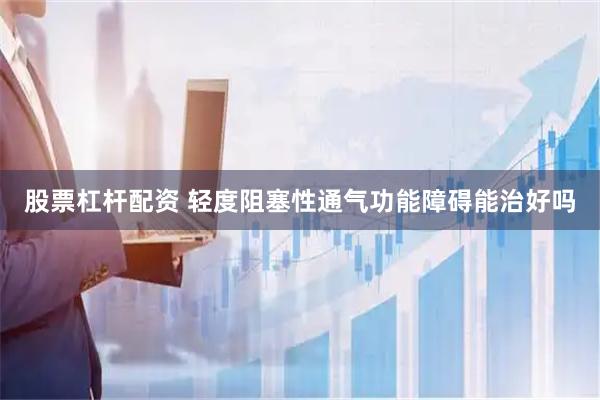 股票杠杆配资 轻度阻塞性通气功能障碍能治好吗