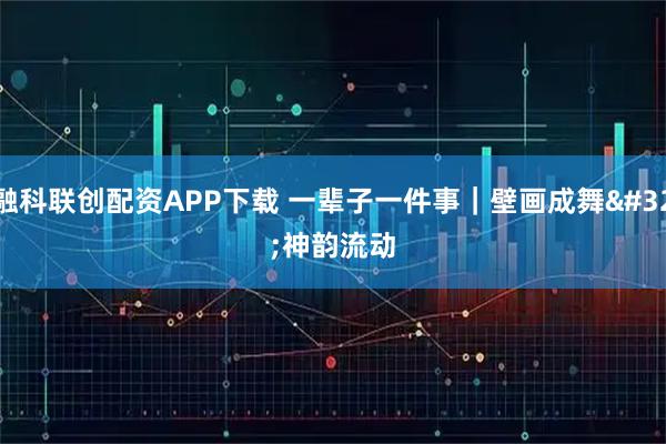 融科联创配资APP下载 一辈子一件事｜壁画成舞 神韵流动