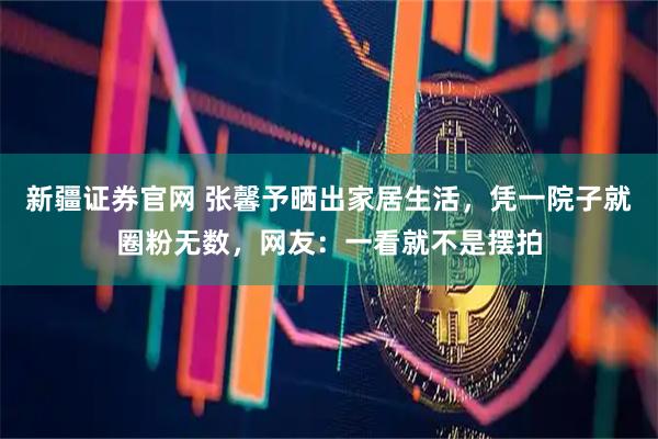 新疆证券官网 张馨予晒出家居生活，凭一院子就圈粉无数，网友：一看就不是摆拍