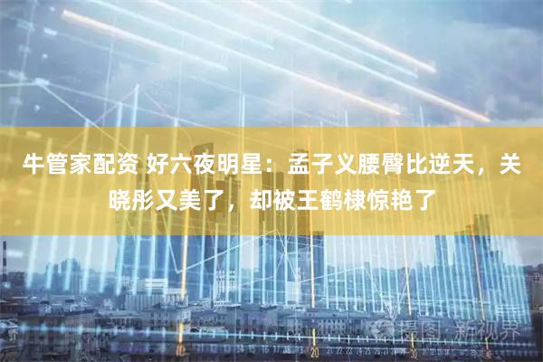 牛管家配资 好六夜明星：孟子义腰臀比逆天，关晓彤又美了，却被王鹤棣惊艳了