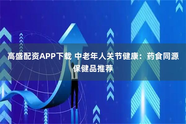 高盛配资APP下载 中老年人关节健康：药食同源保健品推荐