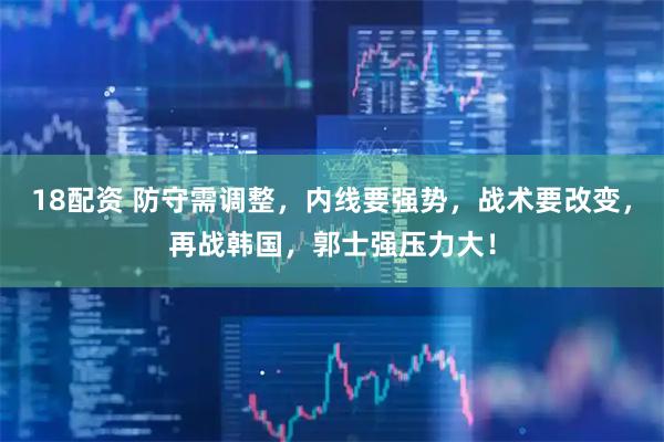 18配资 防守需调整，内线要强势，战术要改变，再战韩国，郭士强压力大！