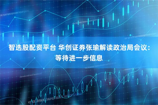 智选股配资平台 华创证券张瑜解读政治局会议：等待进一步信息