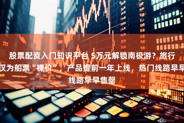 股票配资入门知识平台 5万元解锁南极游？旅行社：仅为船票“裸价”，产品提前一年上线，热门线路早早售罄