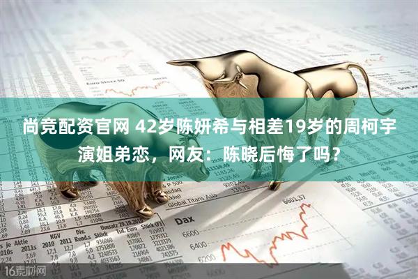 尚竞配资官网 42岁陈妍希与相差19岁的周柯宇演姐弟恋，网友：陈晓后悔了吗？