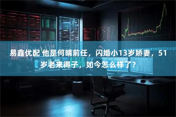 易鑫优配 他是何晴前任，闪婚小13岁娇妻，51岁老来得子，如今怎么样了？