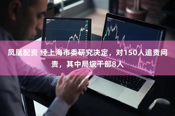 凤凰配资 经上海市委研究决定，对150人追责问责，其中局级干部8人