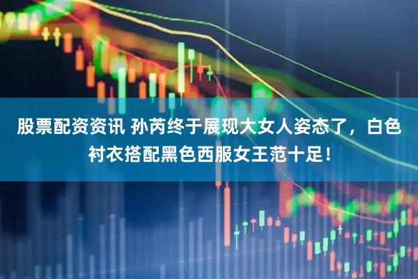 股票配资资讯 孙芮终于展现大女人姿态了，白色衬衣搭配黑色西服女王范十足！