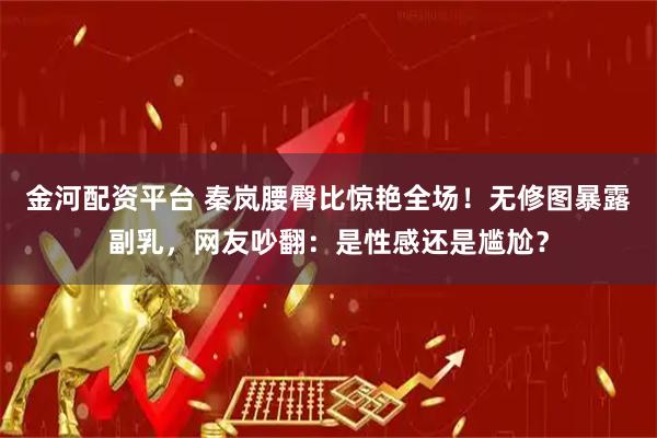 金河配资平台 秦岚腰臀比惊艳全场！无修图暴露副乳，网友吵翻：是性感还是尴尬？