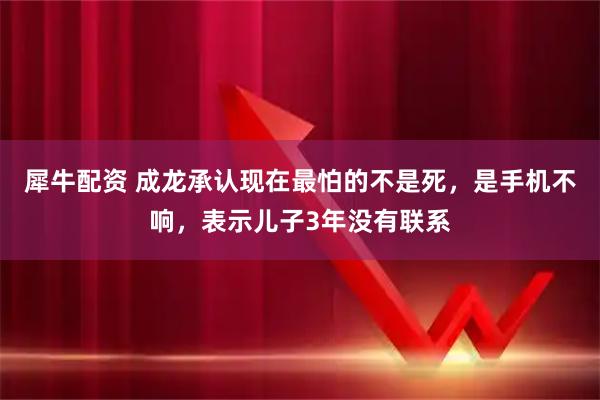 犀牛配资 成龙承认现在最怕的不是死，是手机不响，表示儿子3年没有联系