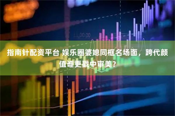 指南针配资平台 娱乐圈婆媳同框名场面，跨代颜值谁更戳中审美？