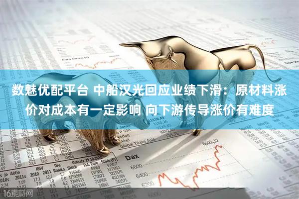 数魅优配平台 中船汉光回应业绩下滑：原材料涨价对成本有一定影响 向下游传导涨价有难度