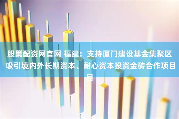 股巢配资网官网 福建：支持厦门建设基金集聚区 吸引境内外长期资本、耐心资本投资金砖合作项目