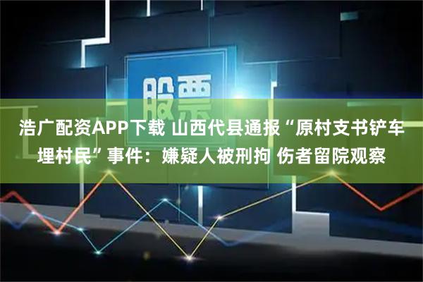 浩广配资APP下载 山西代县通报“原村支书铲车埋村民”事件：嫌疑人被刑拘 伤者留院观察