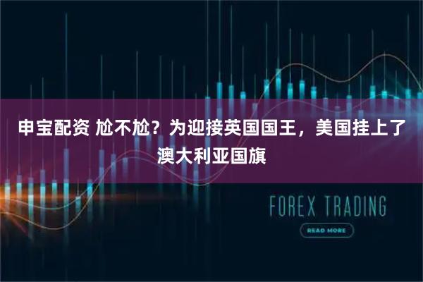 申宝配资 尬不尬？为迎接英国国王，美国挂上了澳大利亚国旗